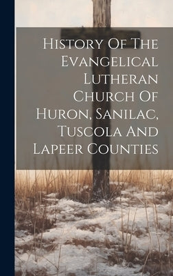 History Of The Evangelical Lutheran Church Of Huron, Sanilac, Tuscola And Lapeer Counties by Anonymous