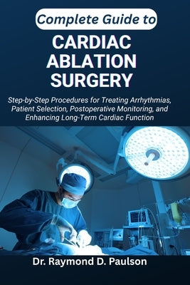 Complete Guide to Cardiac Ablation Surgery: Step-by-Step Procedures for Treating Arrhythmias, Patient Selection, Postoperative Monitoring, and Enhanci by D. Paulson, Raymond