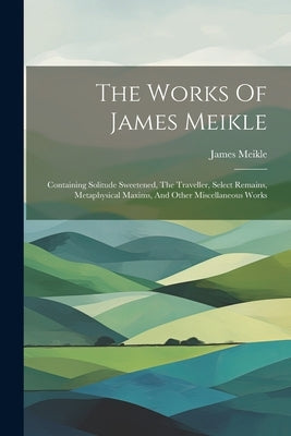 The Works Of James Meikle: Containing Solitude Sweetened, The Traveller, Select Remains, Metaphysical Maxims, And Other Miscellaneous Works by Meikle, James