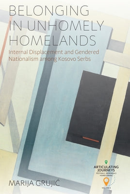 Belonging in Unhomely Homelands: Internal Displacement and Gendered Nationalism Among Kosovo Serbs by Grujic, Marija