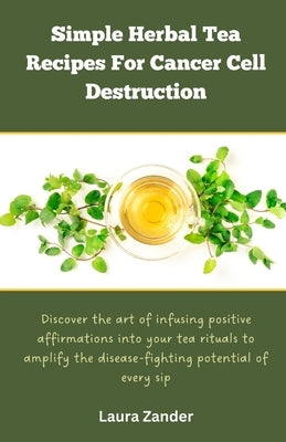 Simple Herbal Tea Recipes for Cancer Cell Destruction: Discover the art of infusing positive affirmation into your tea rituals to amplify the disease- by Zander, Laura