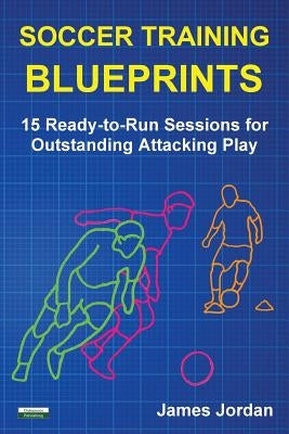 Soccer Training Blueprints: 15 Ready-to-Run Sessions for Outstanding Attacking Play by Jordan, James