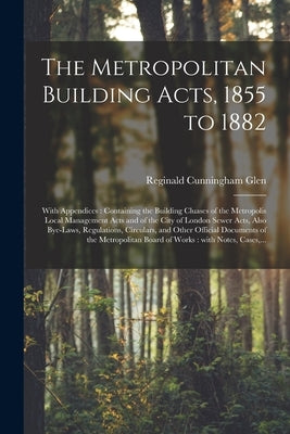 The Metropolitan Building Acts, 1855 to 1882: With Appendices: Containing the Building Cluases of the Metropolis Local Management Acts and of the City by Glen, Reginald Cunningham 1855-1909