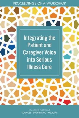 Integrating the Patient and Caregiver Voice Into Serious Illness Care: Proceedings of a Workshop by National Academies of Sciences Engineeri