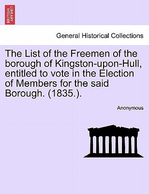 The List of the Freemen of the Borough of Kingston-Upon-Hull, Entitled to Vote in the Election of Members for the Said Borough. (1835.). by Anonymous