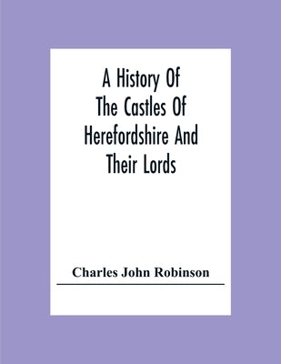 A History Of The Castles Of Herefordshire And Their Lords by John Robinson, Charles