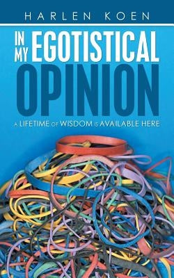 In My Egotistical Opinion: A Lifetime of Wisdom Is Available Here by Koen, Harlen