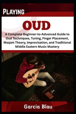 Playing Oud: A Complete Beginner-to-Advanced Guide to Oud Techniques, Tuning, Finger Placement, Maqam Theory, Improvisation, and Traditional Middle Ea by Blau, Garcia