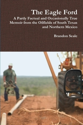 The Eagle Ford: A Partly Factual and Occasionally True Memoir from the Oilfields of South Texas and Northern Mexico by Seale, Brandon
