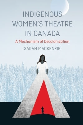 Indigenous Women's Theatre in Canada: A Mechanism of Decolonization by MacKenzie, Sarah