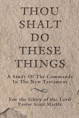 Thou Shalt Do These Things: A Study of the Commands in the New Testament by Markle, Scott