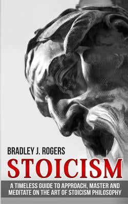 Stoicism: A Timeless Guide To Approach, Master And Meditate On The Art Of Stoicism Philosophy by Rogers, Bradley Jay