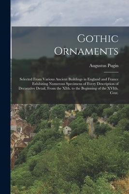 Gothic Ornaments: Selected From Various Ancient Buildings in England and France Exhibiting Numerous Specimens of Every Description of De by Pugin, Augustus