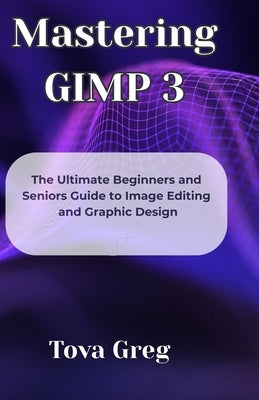 Mastering GIMP 3: The Ultimate Beginners and Seniors Guide to Image Editing and Graphic Design by Greg, Tova