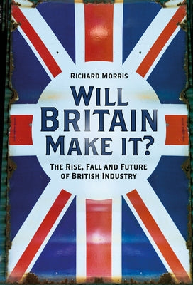 Will Britain Make It?: The Rise, Fall and Future of British Industry by Morris, Richard