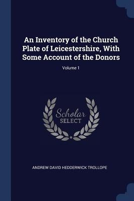 An Inventory of the Church Plate of Leicestershire, With Some Account of the Donors; Volume 1 by Trollope, Andrew David Hedderwick