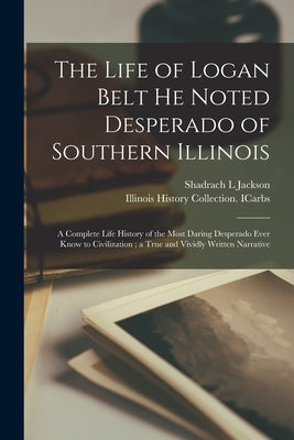 The Life of Logan Belt He Noted Desperado of Southern Illinois: a Complete Life History of the Most Daring Desperado Ever Know to Civilization; a True by Jackson, Shadrach L.
