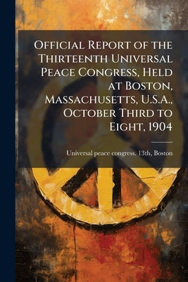 Official Report of the Thirteenth Universal Peace Congress, Held at Boston, Massachusetts, U.S.A., October Third to Eight, 1904 by Universal Peace Congress 13th, Boston