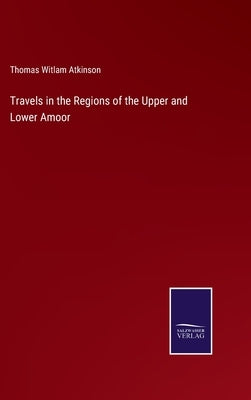 Travels in the Regions of the Upper and Lower Amoor by Atkinson, Thomas Witlam