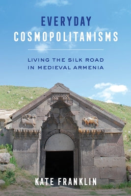Everyday Cosmopolitanisms: Living the Silk Road in Medieval Armenia by Franklin, Kate