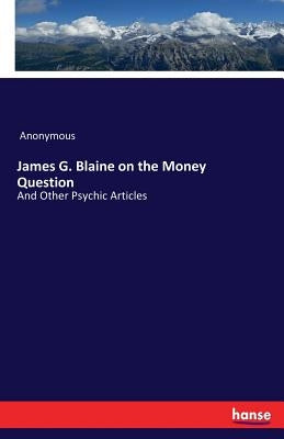James G. Blaine on the Money Question: And Other Psychic Articles by Anonymous