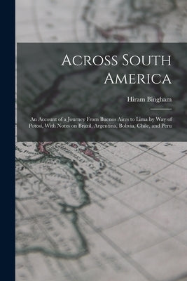 Across South America; an Account of a Journey From Buenos Aires to Lima by way of Potosí, With Notes on Brazil, Argentina, Bolivia, Chile, and Peru by Bingham, Hiram