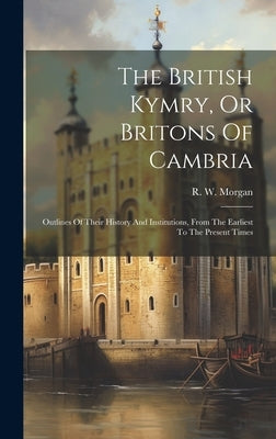 The British Kymry, Or Britons Of Cambria: Outlines Of Their History And Institutions, From The Earliest To The Present Times by Morgan, R. W.