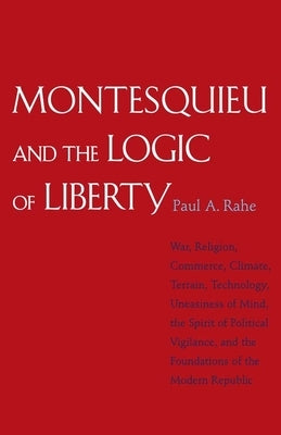 Montesquieu and the Logic of Liberty: War, Religion, Commerce, Climate, Terrain, Technology, Uneasiness of Mind, the Spirit of Political Vigilance, an by Rahe, Paul Anthony