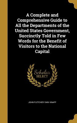A Complete and Comprehensive Guide to All the Departments of the United States Government, Succinctly Told in Few Words for the Benefit of Visitors to by Knapp, John Fletcher 1849-