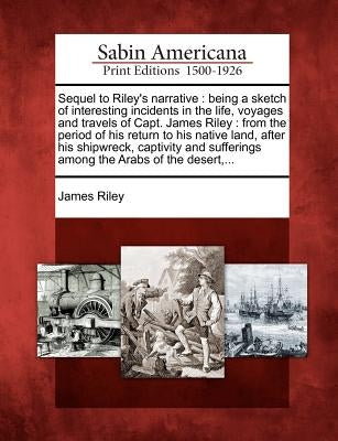 Sequel to Riley's Narrative: Being a Sketch of Interesting Incidents in the Life, Voyages and Travels of Capt. James Riley: From the Period of His by Riley, James