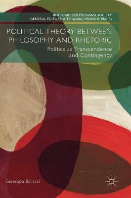 Political Theory Between Philosophy and Rhetoric: Politics as Transcendence and Contingency by Ballacci, Giuseppe