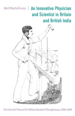 An Innovative Physician and Scientist in Britain and British India: The Life and Times of Sir William Brooke O'Shaughnessy, 1808-1889 by Macgillivray, Neil