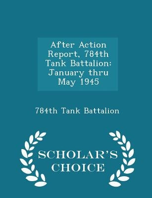 After Action Report, 784th Tank Battalion: January Thru May 1945 - Scholar's Choice Edition by 784th Tank Battalion