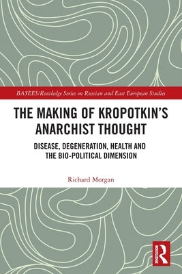 The Making of Kropotkin's Anarchist Thought: Disease, Degeneration, Health and the Bio-political Dimension by Morgan, Richard