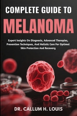 Complete Guide to Melanoma: Expert Insights On Diagnosis, Advanced Therapies, Prevention Techniques, And Holistic Care For Optimal Skin Protection And by H. Louis, Callum