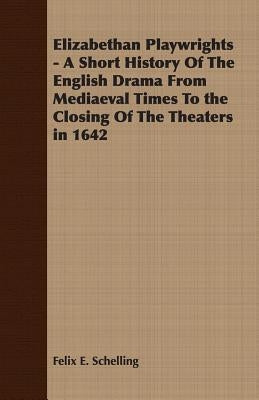 Elizabethan Playwrights - A Short History Of The English Drama From Mediaeval Times To the Closing Of The Theaters in 1642 by Schelling, Felix E.