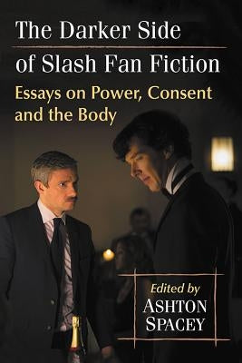The Darker Side of Slash Fan Fiction: Essays on Power, Consent and the Body by Spacey, Ashton