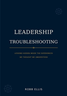 Leadership Troubleshooting: Lessons Hidden Inside the Experiences We Thought We Understood by Ellis, Robb