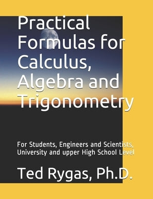 Practical Formulas for Calculus, Algebra and Trigonometry: For Students, and Engineers and Scientists, - University and upper High School Level by Rygas, Ted