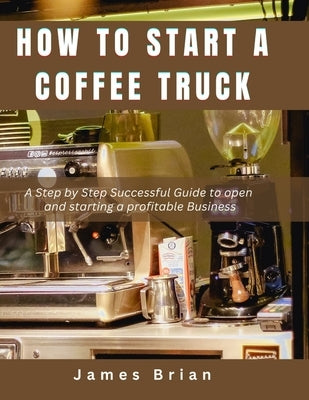 How To Start a Coffee Truck: A Step by Step Successful Guide to open and starting a profitable Business by Brian, James