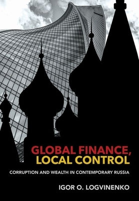 Global Finance, Local Control: Corruption and Wealth in Contemporary Russia by Logvinenko, Igor O.