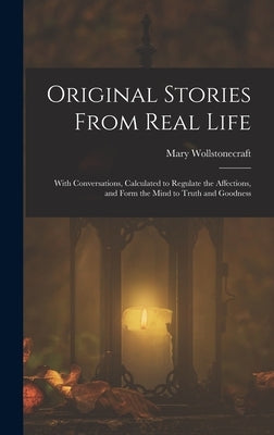 Original Stories From Real Life: With Conversations, Calculated to Regulate the Affections, and Form the Mind to Truth and Goodness by Wollstonecraft, Mary