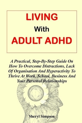 Living with Adult ADHD: A Practical, Step-By-Step Guide On How To Overcome Distractions, Lack Of Organisation And Hyperactivity To Thrive At W by Simpson Ph. D., Sheryl