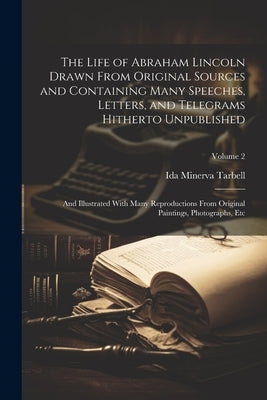 The Life of Abraham Lincoln Drawn From Original Sources and Containing Many Speeches, Letters, and Telegrams Hitherto Unpublished: And Illustrated Wit by Tarbell, Ida Minerva