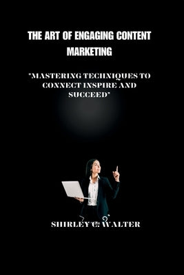 The Art of Engaging Content Marketing: "Mastering Technique to Connect, Inspire, and Succeed" by C. Walter, Shirley