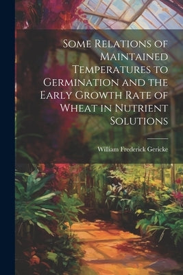 Some Relations of Maintained Temperatures to Germination and the Early Growth Rate of Wheat in Nutrient Solutions by Gericke, William Frederick