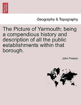 The Picture of Yarmouth; Being a Compendious History and Description of All the Public Establishments Within That Borough. by Preston, John