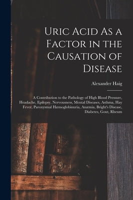 Uric Acid As a Factor in the Causation of Disease: A Contribution to the Pathology of High Blood Pressure, Headache, Epilepsy, Nervousness, Mental Dis by Haig, Alexander