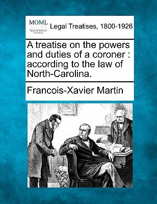 A Treatise on the Powers and Duties of a Coroner: According to the Law of North-Carolina. by Martin, Francois Xavier