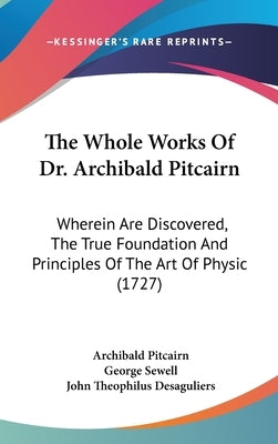 The Whole Works Of Dr. Archibald Pitcairn: Wherein Are Discovered, The True Foundation And Principles Of The Art Of Physic (1727) by Pitcairn, Archibald